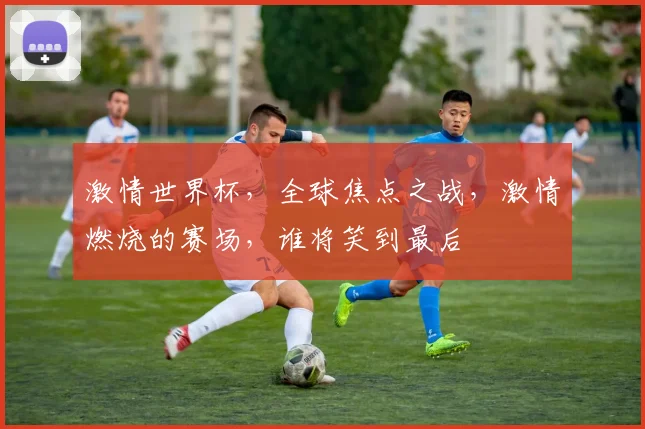 激情世界杯，全球焦点之战，激情燃烧的赛场，谁将笑到最后