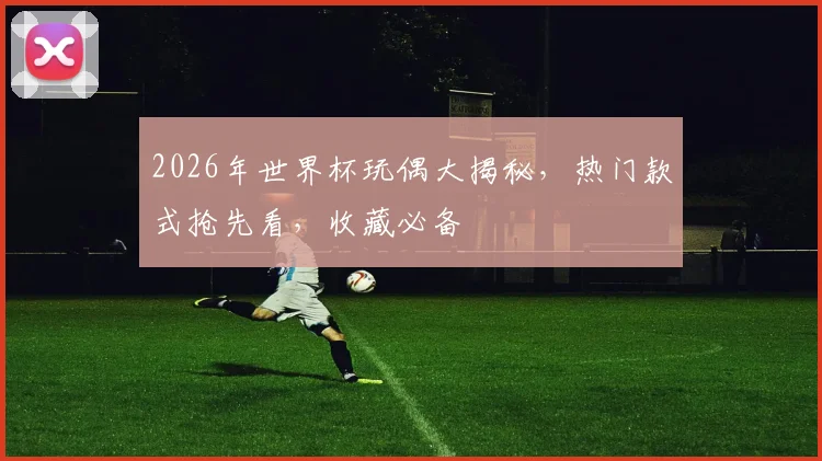 2026年世界杯玩偶大揭秘，热门款式抢先看，收藏必备
