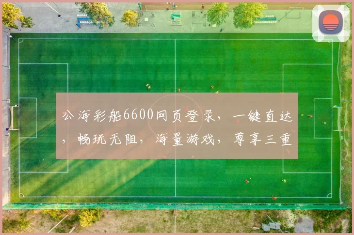 公海彩船6600网页登录，一键直达，畅玩无阻，海量游戏，尊享三重惊喜，诚邀体验