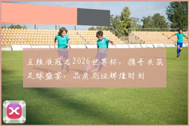 五粮液冠名2026世界杯，携手共筑足球盛宴，品质见证辉煌时刻